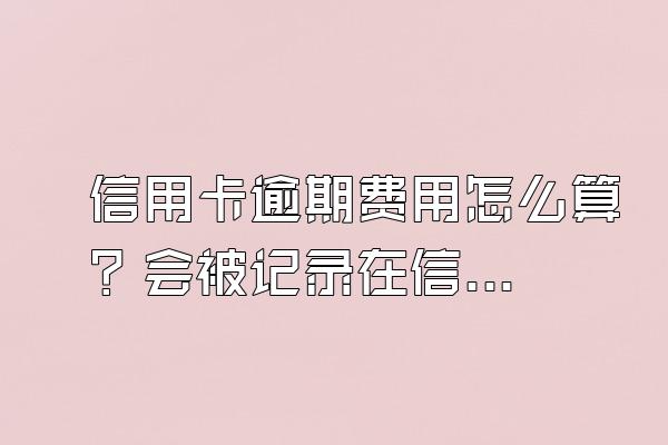 信用卡逾期费用怎么算？会被记录在信用系统上吗？