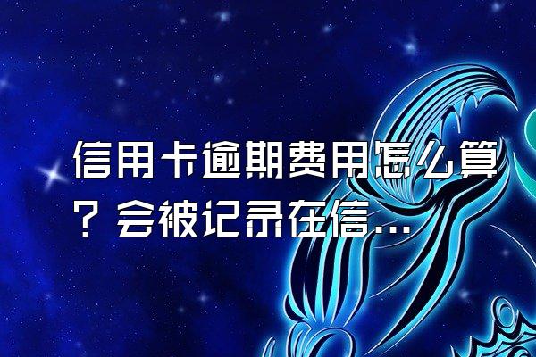 信用卡逾期费用怎么算？会被记录在信用系统上吗？