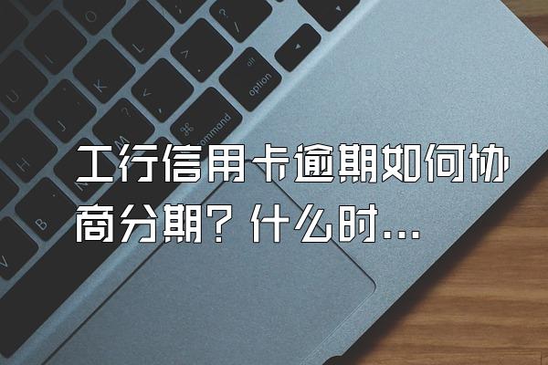 工行信用卡逾期如何协商分期？什么时候协商最好？