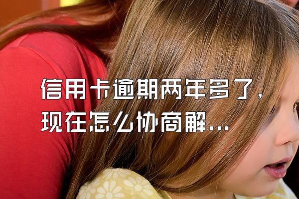 信用卡逾期两年多了,现在怎么协商解决？