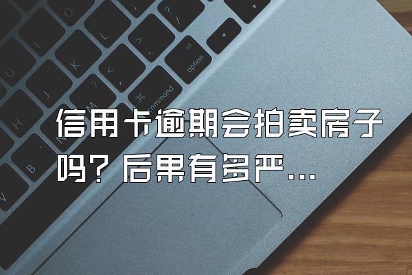 信用卡逾期会拍卖房子吗？后果有多严重？