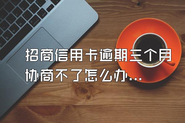 招商信用卡逾期三个月协商不了怎么办？怎么才能协商成功？