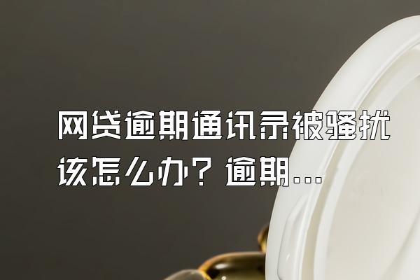 网贷逾期通讯录被骚扰该怎么办？逾期了我们该怎么办？