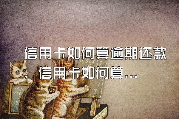 信用卡如何算逾期还款，信用卡如何算逾期利息