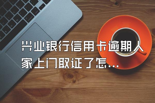 兴业银行信用卡逾期人家上门取证了怎么办？