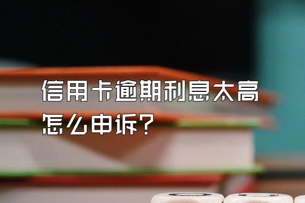 信用卡逾期利息太高怎么申诉？