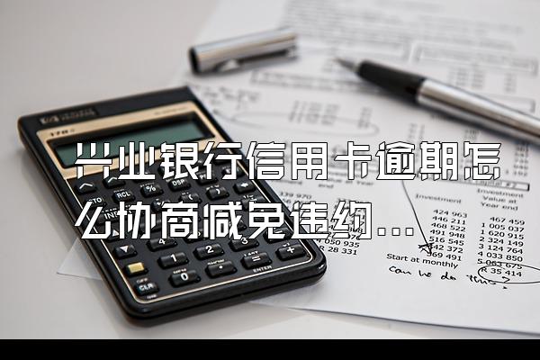兴业银行信用卡逾期怎么协商减免违约金