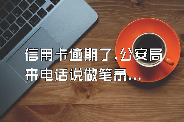 信用卡逾期了,公安局来电话说做笔录协助调查是真的吗?