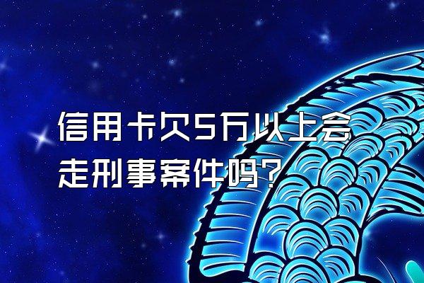 信用卡欠5万以上会走刑事案件吗？