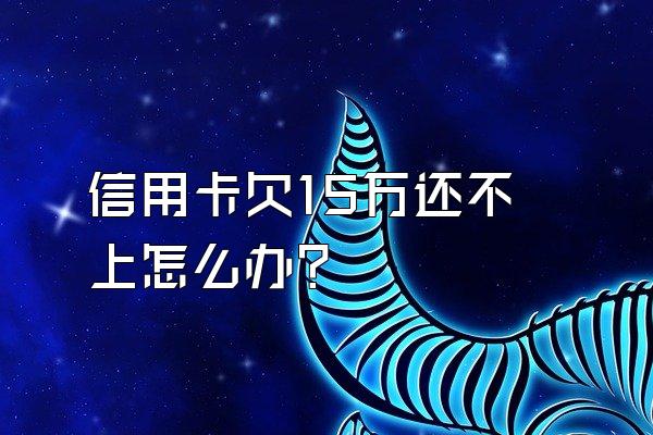 信用卡欠15万还不上怎么办？