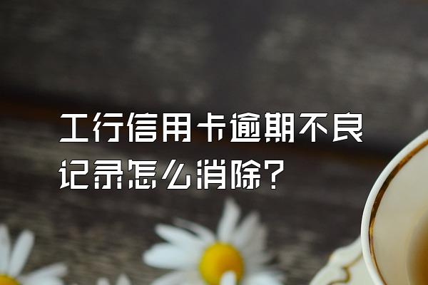 工行信用卡逾期不良记录怎么消除？