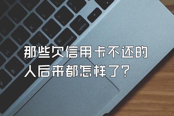 那些欠信用卡不还的人后来都怎样了？