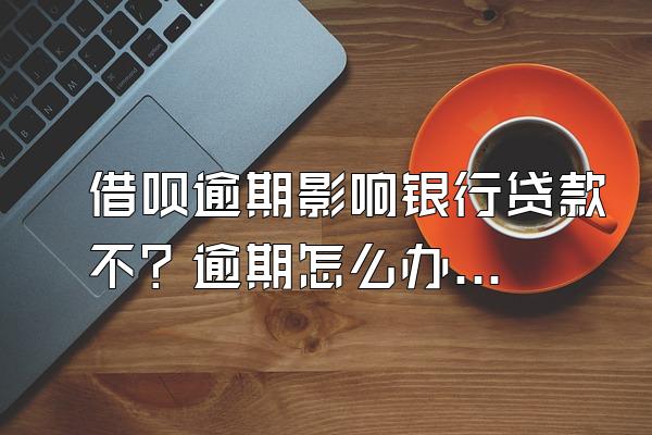 借呗逾期影响银行贷款不？逾期怎么办？