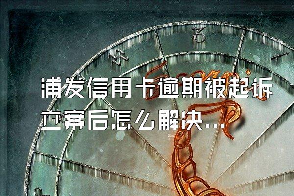 浦发信用卡逾期被起诉立案后怎么解决，逾期如何补救