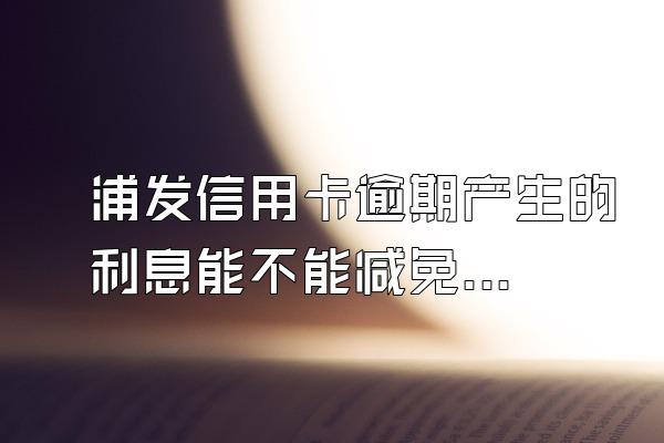 浦发信用卡逾期产生的利息能不能减免？逾期费用是多少？