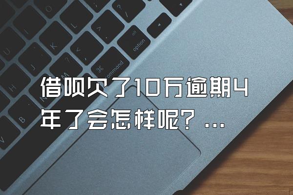 借呗欠了10万逾期4年了会怎样呢？逾期一天后果呢？