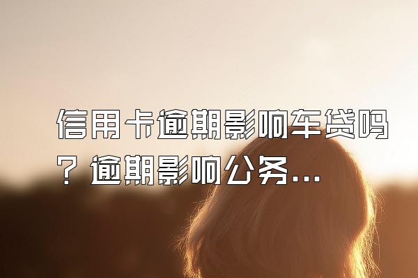 信用卡逾期影响车贷吗？逾期影响公务员政审吗？