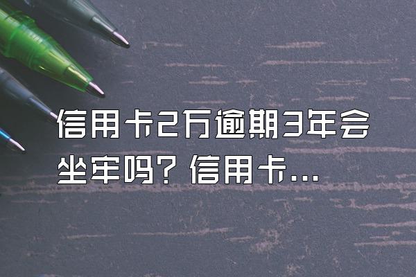 信用卡2万逾期3年会坐牢吗？信用卡2万逾期3年要还多少？
