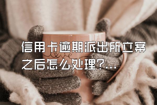 信用卡逾期派出所立案之后怎么处理?逾期后哪些事情不要做?