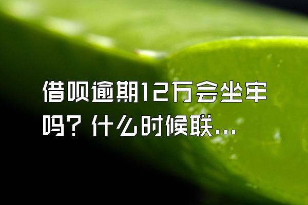 借呗逾期12万会坐牢吗？什么时候联系家人？
