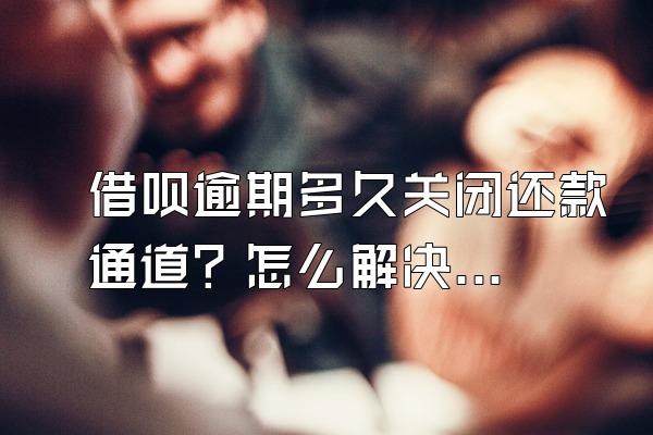 借呗逾期多久关闭还款通道？怎么解决？