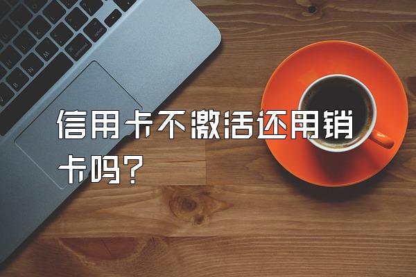 信用卡不激活还用销卡吗？