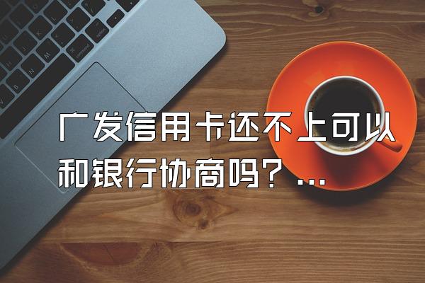 广发信用卡还不上可以和银行协商吗？逾期怎么处理？