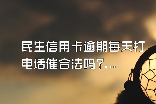 民生信用卡逾期每天打电话催合法吗?会产生哪些后果?