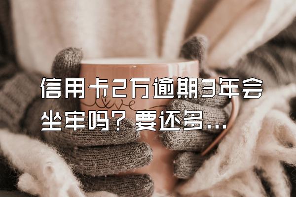 信用卡2万逾期3年会坐牢吗？要还多少利息？