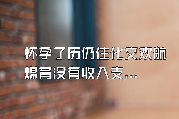 怀孕了历仍住化交欢航煤育没有收入支付宝要逾期了怎么办