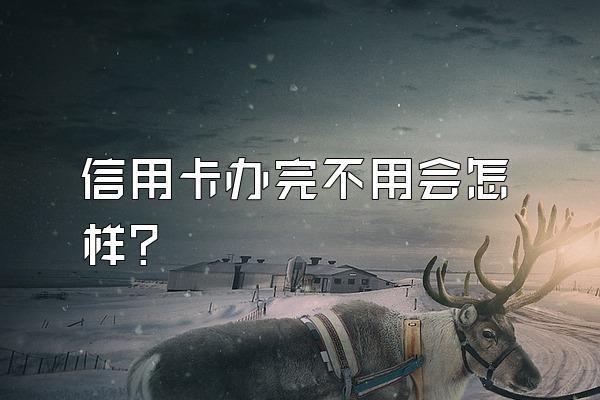 信用卡办完不用会怎样？