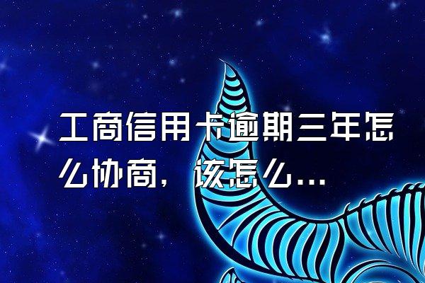 工商信用卡逾期三年怎么协商，该怎么办？