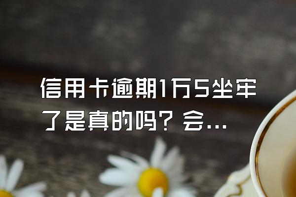 信用卡逾期1万5坐牢了是真的吗？会上门吗？