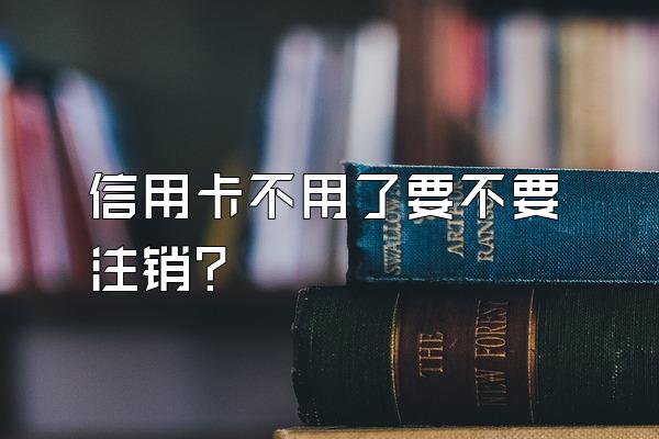 信用卡不用了要不要注销？