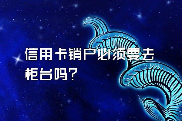 信用卡销户必须要去柜台吗？