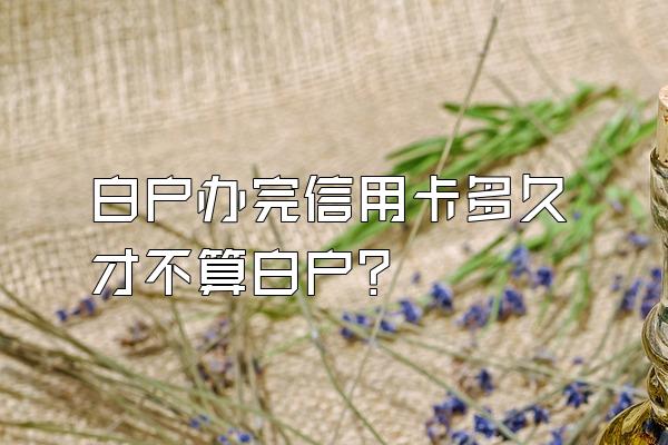 白户办完信用卡多久才不算白户？