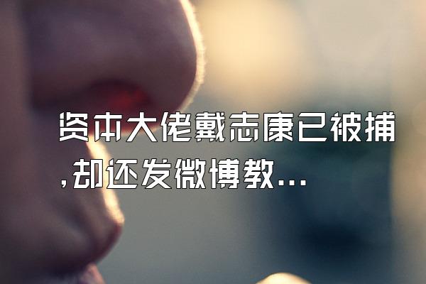 资本大佬戴志康已被捕,却还发微博教人炒股是怎么回事