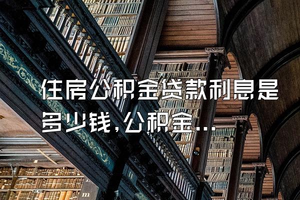 住房公积金贷款利息是多少钱,公积金贷款买房利率是多少?