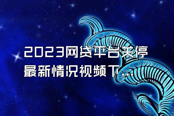 2023网贷平台关停最新情况视频下载