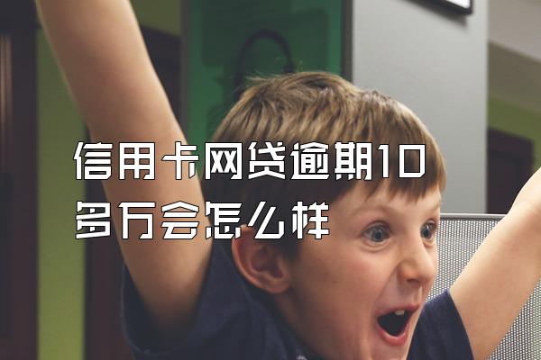 信用卡网贷逾期10多万会怎么样