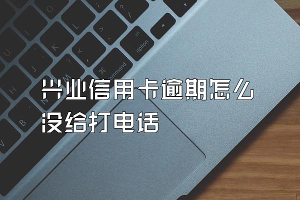 兴业信用卡逾期怎么没给打电话