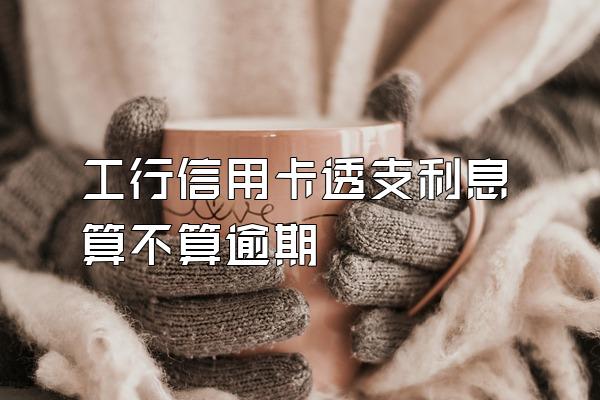 工行信用卡透支利息算不算逾期