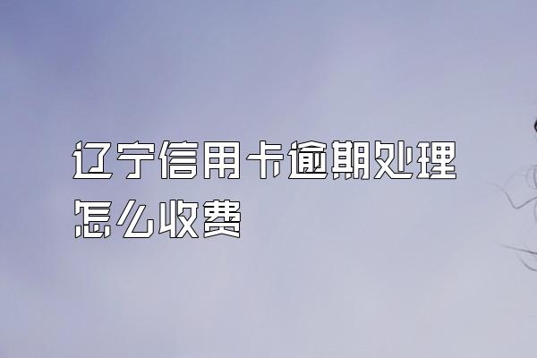辽宁信用卡逾期处理怎么收费