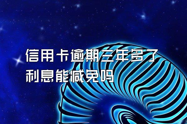 信用卡逾期三年多了利息能减免吗