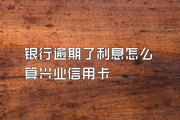 银行逾期了利息怎么算兴业信用卡