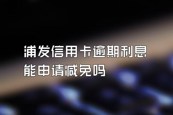 浦发信用卡逾期利息能申请减免吗