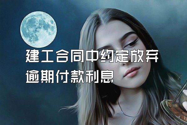 建工合同中约定放弃逾期付款利息