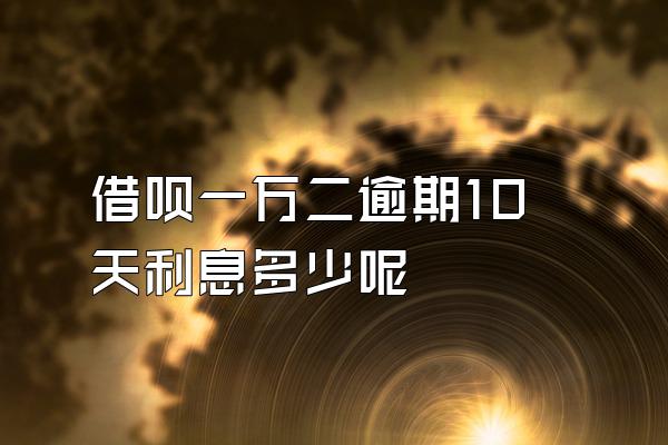 借呗一万二逾期10天利息多少呢