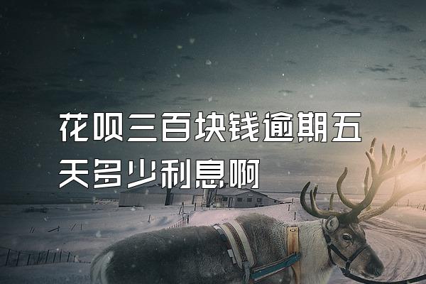 花呗三百块钱逾期五天多少利息啊