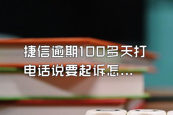 捷信逾期100多天打电话说要起诉怎么办呢